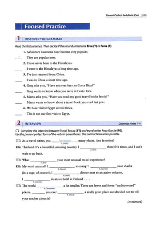 Present Perfect: Indefinite Past 1
205
Focused Practice
1 I DISCOVERTHE GRAMMAR
Read the firstsentence. Then decide ifthesecondsentence isTrue (TlorFalse (F).
1. Adventure vacations have become very popular.
T They are popular now.
2. I have never been to the Himalayas.
I went to the Himalayas a long time ago.
3. I've just returned from China.
I was in China a short time ago.
4. Greg asks you, "Have you ever been to Costa Rica?"
Greg wants co know when you were in Costa Rica.
5. Marta asks you, "Have you read any good travel books lately?"
Marta wants to know about a travel book you read last year.
6. We have visited Egypt several times.
This is not our first visit to Egypt.
2 I INTERVIEW GrammarNotes 1-4
(") Complete this interview betweenTravel Today (TT)and travel writerRosa Garcia (RG).
Use thepresentperfectform ofthe verbs inparentheses. Use contractions when possible.
IT: As a travel writer, you - --'
'V1
""
e""
v1
"'
·s""'
it
""
ed
"'-__ many places. Any favorites?
1.{visit)
RG: Thailand. It's a beautiful, amazing country. I _ _ _ _ ____ there five times, and I can't
2.(be)
wait to go back.
IT: What ________ your most unusual era.vet experience?
3. (be)
RG: My most unusual? I ________ so many! I ___ _ _ _ __ near sharks
4.(have) S.(swiml
(in.a cage, ofcourse!), I _ ___ ____ dinner next to an active volcano,
6. (eat)
I - - - - - --- in an ice hotel in Finland . . .
7.(sleep)
IT: The world - - - - - - -- a lot smaller. There are fewer and fewer "undiscovered"
8. (become)
places. _ ___ you ever - -- -- --- a really great place and decided not to tell
9.(find)
your readers about it?
(continued)
 
