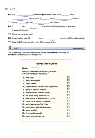 2061 UNIT 18
RG: No. I - - --..,..,-..,.,..- - about doing that a few times, but I _ ___ never
10.{think)
_______ a place secret. I ____ always _______ about it.
11. (keep) 12. (write)
TT: Where _ ___ you just _______ back from?
13. {come)
RG: I ____ just _______ from a hot-air baHooning trip in Australia.
14. (return)
It was really fantastic.
TT: Where are you going next?
RG: On an African safari! I ____ never - - - - - - - on one, and I'm really excited.
15.(go}
TT: Good luck! rlook forward to your African safari article.
31SURVEY
Look atthe survey. Then write sentences aboutthingsAndy has done and things he
hasn't done. Use contractions whenpossible.
Travel Time Survey
Name: __
A
_
n
_
dy
~
C_
hc
_
n
~
g__
Have you ever done the following activities?
Check the ones you have done.
1. rent a car
2. rent a motorcycle
3. ride a camel
4. jump out of an airplane with a parachute
5. go up in a hot-air balloon
6. spend time on a desert island
7. eat some really unusual food
8. take photos of wild animals up close
9. cross the Andes on horseback
10. sail a boat on the Nile River
11. .swim with dolphins in the ocean
12. be on a safari
13. fly around the world
D
0
D
0
0
D
0
D
D
0
0
D
D
D
I
I14. go on an organized trip
~·- - !!'ll!": ....._.._,~-....... ·~~,,.
. ......
,._
......
...,..,,,,,...,,,.....,
..........
"""'"""'
'
GrammarNote I
 