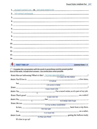 Present Perfect: 1"defi11ite Past J207
1. He ha5n't rented a car. OR He'5 never rented a car.
2. He'5 rented a motcrcycle.
3.
4.
s.
6.
7.
8.
9.
10.
11.
12.
13.
14.
41FIRSTTIME UP GrammarNotes 1-4
() Complete this conversation with the words in parentheses and thepresentperfect
form ofthe verbs. Includeshortanswers. Use contractions when possible.
EVAN: Hot-air ballooning!What's it like? -'-
l'o.<
"'
e
"'n
"'e
:..;
"
.;;.
e""
r"""
d"""
o""'
ne
"-"
t"'
h1;.:;
·5
-'b
"'
e
"'
fo
"'n
"'
e
'------- -- - - - -
1. ( I / neverI doI this I before)
ANDY: You'll love it. -------------~------------ a few times,
2. {I/ go up)
EVAN: ____ _ ______________ _ _ _ _ _ _ ____ _ ____ _ _ _ )
4.(youI travel/ a lot)
ANDY: Yes, --------------- - --· I'm a travel writer, so it's part of my job.
5.
EVAN: That's great! __________________________ on a safari?
6. (you / ever I be)
A.NOY: No, _________ _ _ _,
, but -------- ----- ------·
s:u/alwaysI wantI to go)
7.
EVAN: Me too. -------------------------------- -'
9. {I / .be I to Africa I several times)
In fact, - - - -------------------- back from a trip there.
1o.{I/just / get)
But ___ _ __________________________ on a safari.
11. (I/neverI be)
ANDY: Look. - - -- - - -- - - - - -- - - - - -- - getting the balloon ready.
12. (TheyI just I finish)
It's time to go up!
 