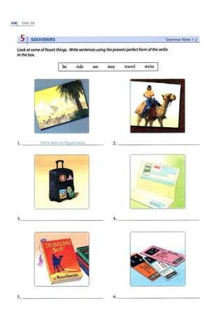 2081 UNIT 18
5 I SOUVENIRS GrammarNotes 1-2
Look atsome ofRosa's things. Writesentences using thepresentperfectform ofthe verbs
in the box.
I)( ride sec stay travel write
J. ____
S
_
h
_
e_
5_
b
_
u
_n
_
to
_
E~
qy
~
p
_
t
_
t
_
w
_
ic
_
e
_
. _ _ _ 2..- - - - - - - - -- - - - -- - -
--··---·-----~
.'
3. ______________ _ _ 4. _____________ ____
.
._____)
s._______________ _
6.~----------------
 