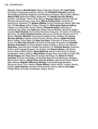 xxiij ACKNOWl.F.DGMENTS
Obreg6n, Mexico; Ronald Clark, Boston University, Boston, MA; Judy Cleek,
University ofTennessee at Martin, Martin, TN; Elizabeth Clemente, Instituto
Tecnol6gico de Estudios Superiores de Monterrey, Atizapan, Mexico State, Mexico;
Sharon Cliff, Richmond College, Richmond, TX; Marilyn De Liro Alvarez,
Instituto "Las Brisas," Nuevo Le6n, Mexico; Susanna Eguren, Instituto Cultural
Peruano Norteamericano, Lima, Peru; Marcia Gethin-Jones, University of
Connecticut, Stamford, CT; Monica Hilding, Central Community School, Salt Lake
City, UT; Sue Hynes, Daley College, Chicago, IL; Silvia Icela Espinoza Galvez,
Colegio Lux, Hermosillo, Sonora, Mexico; Elizabeth Kelley, University of
California, San Diego, CA; Anlk Low, College Jean-de-Brebeuf, Montreal, Quebec,
Canada; Hank Mantell, International Education Progrruns, University of California,
Riverside, CA; Javier Martinez Garcia, Instituto Las Americas, Mexico City, D. F.,
Mexico; Darlene Mitchell, International English Center, Boulder, CO; Norma
Morales S8nchez, Instituto Carlos Gracido, Oaxaca, Mexico; Robin Persiani,
Sierra College, Grass Valley, CA; Mary Lou Price, University ofTexas at Austin,
Austin, TX; Mary Kay Purcell, University ofEvansville, Evansville, IN; Graciela
Ramirez Hernandez, Instituto Hispano Ingles de Mexico, Mexico City, Mexico;
Mark Rau, American River College, Sacramento, CA; Nicholas Renton, American
Culture and Language Program, Los Angeles, CA; Ernesto Romo, Lake Forest
School, Mexico State, Mexico; Rene Sandoval, Martin Luther King, Jr. School,
Guadalajara, Jalisco, Mexico; Allen Sellers, Oregon State University, Corvallis, OR;
Nicola Teague, San Diego State University, SanDiego, CA; Elena 0. Torres
Gonzalez, Instituto Tecnol6gico de Estudios Superiores de Monterrey, Atizapan,
Mexico State, Mexico; Maria Elena Vera de la Rosa, Lake Forest School, Mexico
State, Mexico; Magneli Villanueva Morales, Universidad Regiomontana,
Monterrey, Nuevo Le6n, Mexico; Elaine Wilson, Culture Works, London, Ontario,
Canada; Essio Zamora, Instituto Carlos Gracido, Oaxaca, Mexico; Ian Zapp,
Colegio Mexico lrlandes, Guadalajara, Jalisco, Mexico.
 