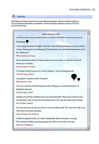 Present Perfect: 111definite Past j209
61EDITING
Read these comments found on a hot-air ballooning website. There are twelve mistakes in
the use ofthe presentperfect and adverbs. The firstmistake is already corrected. Find and
correct eleven more.
have
upandaway.com
We.ttes-received many comments from our clients. We'd like to share some with you.
Comments .
I have always be afraid ofheights. But after Isaw the beautiful photos on your website,
I knew I had to go hot-air ballooning! This have been one ofthe best experiences ofmy
life. Thank you!
Britta Kessler, Germany
We've returned just from the best vacation we've ever have. I've told all my friends
about your company.
James Hudson, Canada
I've always wanted to go up in a hot-air balloon. I was not disappointed!
Antonio Vega, Mexico
Ijustgotten my photos back! Fantastic!
Bill Hampton, USA
••
I've never went hot-air baHooning, but after visiting your wonderful website I've
decided to sign up!
Amalia Lopes, Brazil
We gave our parents a baHoon trip as an anniversary gift. They've just wrote to say it
was fantastic. They've ever been very adventurous, but now they want to go rafting!
Pat Calahan, Ireland
You have ever seen the face ofa kid on a hot-air balloon ride? The cost ofthe ride: a lot.
That look on her face: priceless!
Lydia Hassan, New Zealand
Ibroke my leg last month, so I haven't lately been able to do sports-boring!
Your mountain balloon trip hasjust gave me a lift-in more than one way!
May Roa, Philippines
·- ,.. &!L
"' ..
,,,
 