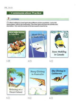 210J UNIT18
Communication Practice
7 I LISTENING
n Olivia is talking toa travelagentaboutdifferent vacation possibilities. Look at the
choices below. Listen to the conversation. Then listen again andcheck theactivities she's
done before. Then circle rhenumberofrhe bestvacarion choice for her.
1. 0
Relaxing on a-
Desert Island -
4.0
2. 0
Hang Gliding
in Australia
Snow Mobiling
in Canada
3.0
Sky Diving in
California
s.o 6. 0
 
