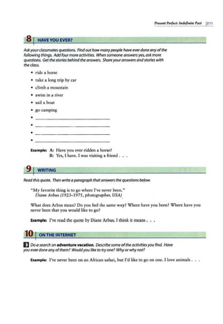 Present Perfect: lndefinire Past 1211
8 I HAVEYOU EVER?
Askyourclassmatesquestions. Find outhow manypeople have everdoneanyofthe
following things. Addfour more activities. When someone answersyes,askmore
questions. Get thestories behind the answers. Shareyour answers andstories with
thee/ass.
• ride a horse
• take a long trip by car
• climb a mountain
• swim in a river
• sail a boat
• go camping
•
•
•
•
Example: A: Have you ever ridden a horse?
B: Yes, I have. I was visiting a friend .
9 J WRITING
Read this quote. Then writea paragraph thatanswers thequestions be/ow.
"My favorite thing is to go where I've never been."
Diane Arbus (1923- 1971, photographer, USA)
What does Arbus mean? Do you feel the same way? Where have you been? Where have you
never been that you would like to go?
Example: I've read the quote by Diane Arbus. I think it means .
10 I ON THE INTERNET
I] Do a search on adventure vacation. Describe some ofthe activitiesyou find. Have
you ever done anyofthem? Would you like to tryone? Whyor whynot?
Example: I've never been on an African safari, but I'd like to go on one. I love animals .
 