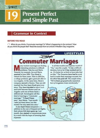 Grammar in Context
BEFORE YOU READ
() What doyou think a "commuter marriage"is? Whatis happening in the cartoon? How
doyou think thepeople feel? Read theexcerpt from an article in Modern Day magazine.
Commuter Marriages
M
any modem marriages are finding
interesting solutions to difficult
problems. Take Joe and Maria
Tresante, for example. Joe and Maria
married inJune 2000. They lived in
Detroit for three years. Then in 2003 Joe,
a college professor, got a great job offer in
Los Angeles. At the same time, Maria's
company moved to Boston. They are still
married, but they have lived apart ever
since. They have decided to travel back
and forth between Boston and Los
Angeles until one of them finds a
different job. Sociologists call this
kind of marriage a "commuter
marriage." "It hasn't been
easy," says Maria. "Last month
I saw Joe three times, but this
month I've only seen him once."
Italso hasn't been inexpensive. In
addition to the cost of frequent air flights,
their phone bills have gone up. Last
month, they started to communicate more
by e-mail with the hope of lowering their
expenses.
Is all this trouble and expense worth it?
"Yes," says the couple. "It was a difficult
decision, but so far it has worked out for
us. It's better for us both to havejobs that
we like." The Tresantes have had to work
hard to make their marriage succeed, but
the effort has paid off. The couple notes,
"We've been geographically separated,
but we've grown closei: emotionally."
 