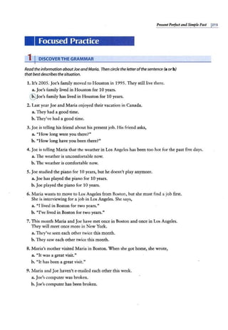 PresentPerfect and Simple Past I215
Focused Practice
1 I DISCOVERTHE GRAMMAR
Read theinformation aboutJoeandMaria. Then circle the letter ofthesentence (a or b)
that bestdescribes thesituation.
1. It's 2005. Joe's family moved to Houston in 1995. They still live there.
a. Joe's family lived in Houston for 10 years.
@ Joe's family has lived in Houston for 10 years.
2. Last year Joe and Maria enjoyed their vacation in Canada.
a. They had a good time.
b. They've had a good time.
3. Joe is telling his friend about his present job. His friend asks,
a. "How long were you there?"
b. "How long have you been there?"
4. Joe is telling Maria that the weather in Los Angeles has been too hot for the past five days.
a. The weather is uncomfortable now.
b. The weather is comfortable now.
5. Joe studied the piano for 10 years, but he doesn't play anymore.
a. Joe has played the piano for 10 years.
b. Joe played the piano for 10 years.
6. Maria wants to move to Los Angeles from Boston, but she must find a job first.
She is interviewing for a job in Los Angeles. She says,
a. "I Jived in Boston for two years."
b. "I've lived in Boston for two years."
7. This month Maria and Joe have met once in Boston and once in Los Angeles.
They will meet once more in New York.
a. They've seen each other twice this month.
b. They saw each other twice this month.
8. Maria's mother visited Maria in Boston. When she got home, she wrote,
a. "It was a great visit."
b. "It has been a great visit."
9. Maria and Joe haven't e-mailed each other this week.
a. Joe's computer was broken.
b. Joe's computer has been broken.
 