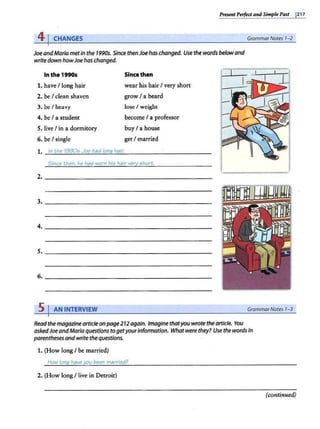 Pnstnt Pnfectand Simple Past 1217
4 j CHANGES GrammarNotes 1-2
JoeandMaria merin the 1990s. Since thenJoe has changed. Use the words belowand
write down howJoe has changed.
In the 1990s
1. have I long hair
2. be I clean shaven
3. be I heavy
4. be I a student
5. live I in a dormitory
6. be I single
Since then
wear his hair I very short
grow I a beard
lose I weight
become I a professor
buy I a house
get I married
1. In the 1990s Joe had lonq hair.
Since then, he has worn his hair very short.
5 I AN INTERVIEW GrammarNotes 1-3
Read the magazinearticle onpage212again. Imagine thatyou wrote the article. You
askedJoeandMaria questions togetyourinformation. Whatwere they? Use the words in
parenthesesand write thequestions.
1. (How long I be married)
How lonq haveyou been married?
2. (How long I live in Detroit)
(continued)
 