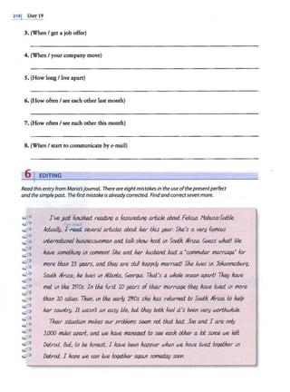 218j UNIT 19
3. (When I get a job offer)
4. (When I your company move)
5. (How long/ live apart)
6. (How often I see each other last month)
7. (How often I see each other this month)
8. (When I start to communicate by e-mail)
6 j EDITING
Read this entry from Maria'sjournal. There are eightmistakes in the useofthepresentperfect
and the simplepast. The first mistake is alreadycorrected. Findand correctseven more.
~
~
~
~
~
~
~
~
~
~
~
~
~
~
~
~
~
~
~
~
~
~
~
I've JL;st ftnlsiw:J. re.a.ding a fasCif/a.tln(; arf.t.de a.bod Feli.eia 11a.hll1.a·Sutile.
I've read
,ld,ual/y, ~ several a.rb.des abod he.r tJus year. She's a very fM'lous
inf.ernaiwna.I husinesswomM and t.alk-show host lt1 Soui:h Afri.c.a. Guess what! We
h.ave somelJu,nq lt1 common! She and he.r hu.shand. ka.d. a •commuter marn.age• fol'
more tJzan 15 years, Md th.Rf} are still ka.ppt)y marrwl.! She lwes lt1 Jolwnnesbtffg,
Soui:h Aft'i.Ca; he lwes lt1 /.IJada, Geor(}(.a. Thai's a whole oe.ean apart.! ThR;J h.ave
met lt1 the lr!Os Jn the first 10 years of their marrta.ge theu h.ave llved ln more
tJzan 10 di.ies. Then, lt1 the early l'l'IOs s.he has refurned to Soui:h Afric.a to help
he.r c.owitt'y. It wasn't ClJ1 easy kfe, but fJrR!} both feel il's heen very wortluuhde.
Th2i/ si.Luatt.on makes our problems SeR.l!I not th.al bad Joe and 1 are only
3/)00 mtJes apart, and we h.ave ma.tla4M. to see w other a Id slnC.e we left
Detroil. &/;, to he honest, I h.ave heen happw when we h.ave kved lxx;ether ln
Detroil. I hope we ca.n llve lxx;ether agalt1 someda.y soon.
 