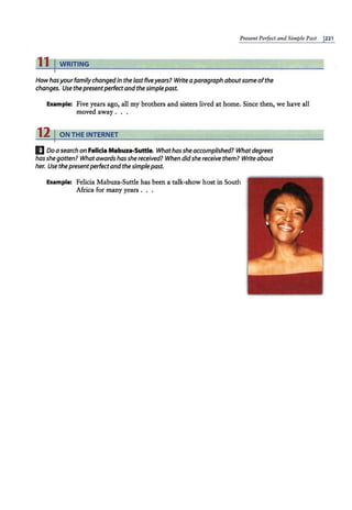 Present Perfect and Simple Past J221
11 I WRITING
Howhasyourfamilychangedin the last five years? Writea paragraph aboutsome ofthe
changes. Use thepresentperfectand thesimplepast.
Example: Five years ago, all my brothers and sisters lived at home. Since then, we have all
moved away ...
12 I ON THE INTERNET
E Doa search on Felicia Mabuza-Suttle. Whathas sheaccomplished? What degrees
has she gotten? What awards has she received? When didshe receive them? Writeabout
her. Use thepresentperfectand thesimplepast.
Exam,
ple: Felicia Mabuza-Suttle has been a talk-show host in South
Africa for many years . . .
 