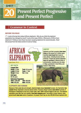 Grammar in Context
BEFORE YOU READ
() Look at the key facts about Africanelephants. Whydoyou thinkthe elephant
population haschangedso much? Look at the map ofAfrica. What parts ofAfrica have
elephants? ProfessorJaneOwen has been studying elephantsforseveral decades. Read
theexcerpt from herlatest articlein Science Today.
AFRICAN
ELEPHANTS
Jane Owen. Ph.O.
KEY FACTS
Largest Size
Height: 13 feet
Length: 25 feet
Weight: 8tons
Life Span
60-65 years
Trunk: 40 pounds
Tusks: 11feet
Tall:4feet
&tlmeted Populltlon
1979: 1,300,000 1997:650,000
1989: 600,000 2Q03: 435,000
ELEPHANTS AND HUMANS
HABITAT
E
lephantsand theirancestors b1ve Ileen
livingon this planet for5 mllllon years.
Scientists have foundtheir bones In
manyplaces, including Europe and the
Amertcas. Present-day Afrtcan elephants
have also survivedIn different kinds of
environments,including very dry areas
In Niger,grasslands InEast Africa, and
r----1 forests In West Africa.
Because of their great size and strength, elephants hlYI always fascinated humans. Our fascination bu
ceu11d Afrtcan elephants to beeome almost extinct. Poachers (Illegal hunters) hlYI lllll1d hundredsof
thousands of elephants for the Ivory of their tusks. After 1989 It became illegal to sell Ivory. The elephant
populatton grewafter that, but recently It has been droppingagain. According to recent reports, many
governments h•• lostcontrol of poachers. At present, there may be only 400,000 African elephants laft.
 