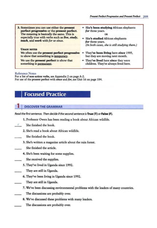 3. Sometimesyou can use either the present
perfect progreasive or the present perfect.
The meaning is basically the same. This i-;
especially true with verbs such as live, study,
teach, and work with for or sinai.
USAGE NOTES
We often use the present perfect progressive
to show that something is temporazy.
We use the present perfect to show that
something is permanent.
Reference Notes
PresentPerfect Progressive andPresent Perfect I225
• She's been studying African elephants
for three years.
OR
• She's studied African elephants
for three years.
(In both cases, she is still studying them.)
• They've beenliving here since 1995,
but they are moving nelCt month.
• They've lived here since they were
children. They've always lived here.
For a list of non-action verbs, see Appendix 2 on page A-2.
For use of the present perfect with since and for, see Unit 16 on page 184.
Focused Practice
1 I DISCOVERTHE GRAMMAR
Read the firstsentence. Then decide ifthe secondsentence isTrue (T) orFalse (F).
1. Professor Owen has been reading a book about African wildlife.
F ·she finished the book.
2. She's read a book about African wildlife.
She finished the book.
3. She's written a magazine article about the rain forest.
She finished the article.
4. She's been waiting for some supplies.
She received the supplies.
5. They've lived in Uganda since 1992.
They are still in Uganda.
6. They've been living in Uganda since 1992.
They are still in Uganda.
7. We've been discussing environmental problems with the leaders of many countries.
The discussions are probably over.
8. We've discussed these problems with many leaders.
The discussions are probably over.
 