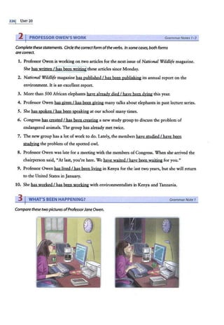 226j UNIT 20
2 PROFESSOR OWEN'S WORK GrammarNotes 1-3
Complete thesestatements. Circle the co"ectform ofthe verbs. In some cases, both forms
are correct.
1. Professor Owen is working on two articles for the next issue of National Wildlife magazine.
She has written t r!}as been writini;Jthese articles since Monday.
2. National Wildlife magazine has published I bas been publishing its annual report on the
environment. It is an excellent report.
3. More than 500 African elephants have already died I have been dyin& this year.
4. Professor Owen has given I has been giying many talks about elephants in past lecture series.
5. She has spoken I has been speaking at our school many times.
6. Congress has created I has been geatjng a new study group to discuss the problem of
endangered animals. The group has already met twice.
7. The new group has a lot of work to do. Lately, the members haye studied I baye been
Studying the problem of the spotted owl.
8. Professor Owen was late for a meeting with the members of Congress. When shearrived the
chairperson said, "Atlast, you're here. We have waited I have been waiting for you."
9. Professor Owen has lived I has been living in Kenya for the last two years, but she will return
to the United States in January.
10. She has worked I has been working with environmentalists in Kenya and Tanzania.
3 I WHAT'S BEEN HAPPENING? GrammarNote 1
Compare these twopictures ofProfessorJane Owen.
 