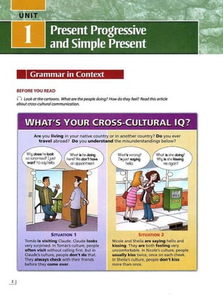 Grammar in Context
BEFORE YOU READ
0 Lookat the cartoons. What are thepeople doing? Howdo they feel? Read this article
about cross~cultural communication.
WHAT'S YOUR CROSS-CULTURAL IQ?
Are you living in your native country or in another country? Do you ever
travel abroad? Do you understand the misunderstandings below?
Wtydoes he look
sosurlJ"ised? IjcJSt
wantto5q1hello
What is he doing
here?We don't have
al oppQintment.
SITUATION 1
Tomas is visiting Claude. Claude looks
very surprised. In Tomas's culture, people
often visit without calling first. But in
Claude's culture, people don't do that.
They always check with their friends
before they come over.
W'nat's wrong?
I'ntjUSt:saying
hello.
What is she doing?
Wtyis she killlling
me again?
.. "·
· · ~
.-··
... ,
.......
-.v ,...
SITUATION 2
Nicole and Sheila are saying hello and
kissing. They are both feeling very
uncomfortable. In Nicole's culture, people
usually kiss twice, once on each cheek.
In Sheila's culture, people don't kiss
more than once.
 