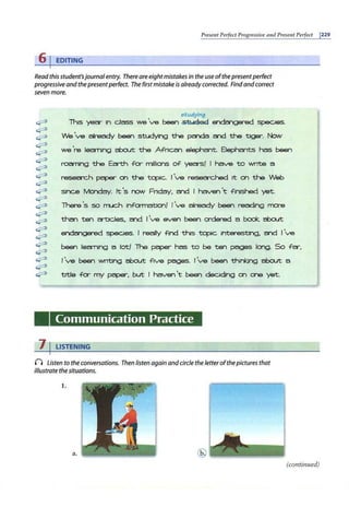 Prese11t Pe1fectProgressive and I'rese11t Perfect 1229
6 j EDITING
Read this student'sjournalentry. There are eightmistakes in the use ofthe presentperfect
progressive and the presentperfect. The firstmistake is already corrected. Find andcorrect
seven more.
~
~
~
~
~
~
~
~
~
~
~
~
~
~
~
~
~
~
~
~
~
studying
This year 1n dass we've been .sti 1el1eG! ~ spec.1es.
We've already been studying the pa')da a1d the tiger. Now
we 're learning about the Afnc.M elephMt. 8ephants has been
roaming the Earth fa- mlllicns of yec:rs! I have to wnte a
resec:rc.h paper on the topic.. 1've resean::hed it on the Web
s1
nc.e tvk:nday. ~ 's now Fnday, ar"ld I haven't f inished yet.
There 's so m..ic.h 1
nformat1on! I've already been reading more
thM ten a-t:Jdes, ar"ld J've even been ordered a book about
endar-igered spec.tes. I really find this topic. 1nterest1ng, ar'1d I've
been learning a lot/ The paper has to be ten pages lonc;;;i. So fc:r,
I've been wntlng about flve p~. 1've been th1nkJng about a
title fa- my paper, but I haven't been dec.1dlng on one yet.
Communication Practice
7 I LISTENING
(I Listen to the conversations. Then listen again andcircle the letterofthepictures that
illustrate the situations.
1.
a.
(continued)
 