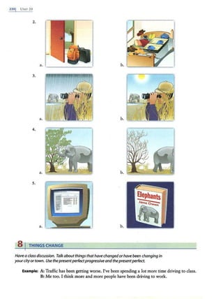 2301 UNIT 20
2.
3.
a. b.
4.
a. b.
5.
a. b.
s 1 THINGS CHANGE
Have a class discussion. Talkabout things thathave changedorhave been changing in
yourcityor town. Use thepresentperfectprogressiveandthepresentperfect.
Example: A: Traffic has been getting worse. I've been spending a .lot more time driving to class.
B: Me too. I think more and more people have been driving to work.
 