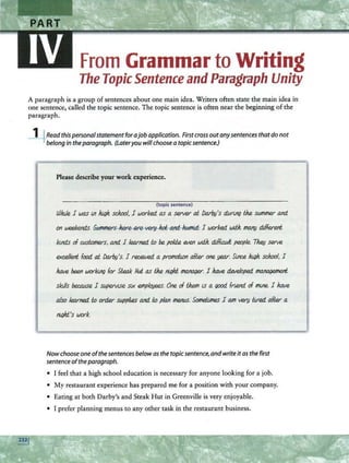 From Grammar to Writing
The Topic Sentence and Paragraph Unity
A paragraph is a group of sentences about one main idea. Writers often state the main idea in
one sentence, called the topic sentence. The topic sentence is often near the beginning of the
paragraph.
_l_j_Readthispersonalstatement forajob application. Firstcrossoutanysentences thatdo not
belongin theparagraph. (lateryou willchoosea topicsentence.)
Please describe your work experience.
(topic sentence)
/))Jule I was ln }ugh. sch.ool, I worked. as a server ai Darby's dttrt.ng th.e SIJ/Jlmer and
on weekends. -S~~ I worked WilJt. 1!1aJ1!J dilferent
kinds of Cldomers, and I learned. t.o be. po/ik 0.1en WilJt. dilft.wlf. pe.ople. Th.@ serve
excellent food ai Darby's. I re.c.ewed. a promdi.on aJW one year. Slne.e }ugh. sch.ool, I
ha.te be.en working for Steak Hut as th.e nlf}ht tnaflal)er. I ha.te de.le/oped~
sktlls beeause I supeM.Se stx emplO!J€1!S. One of th.em iS a «KXJ. fnend of mlne. I ha.te
also learned. l.o order Sl)fJpltes and t.o plan men(.(S.'Someilmes I am very tlred. afW a
nlf}hi:.'s work.
Nowchooseoneofthe sentences belowas thetopic sentence,and writeitas the first
sentenceoftheparagraph.
• I feel that a high school education is necessary for anyone looking for a job.
• My restaurant experience has prepared me for a position with your company.
• Eating at both Darby's and Steak Hut in Greenville is very enjoyable.
• I prefer planning menus to any other task in the restaurant business.
 