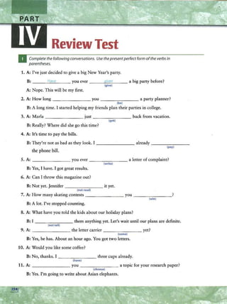 ReviewTest
Complete the following conversations. Use the presentperfect form ofthe verbsin
parentheses.
1. A: I've just decided to give a big New Year's party.
B: ___ H
~
a
_
ve
~-- you ever --~q
~
i~
ve
_
n_ _ _ a big party before?
(give)
A: Nope. This will be my first.
2. A: How long-- -- - - -- you _ _______ a party planner?
(be)
B: A long time. I started helping my friends plan their parties in college.
3. A: Marla - - - - -- - - just - - -.,...-- -- - back from vacation.
(get)
B: Really? Where did she go this time?
4. A: It's time to pay the bills.
B: They're not as bad as they look. I _______ already _____ _ _
the phone bill.
(pay)
5. A: _____ ___ you ever - - -- - --- a letter of complaint?
(write)
B: Yes, I have. I got great results.
6. A: Can I throw this magazine out?
B: Not yet. Jennifer ________ it yet.
(not read}
7. A: How many skating contests _ _ _ _____ you ____ ___ _?
(win}
B: A lot. I've stopped counting.
8. A: What have you told the kids about our holiday plans?
B: I ___ _____ them anything yet. Let's wait until our plans are definite.
(nottell)
9. A: - - -- - - -- the letter carrier - -- -- - -- yet?
(come)
B: Yes, he has. About an hour ago. You got two letters.
10. A: Would you like some coffee?
B: No, thanks. I _ _ _ _ ____ three cups already.
(have}
11. A: _______ you ___ _____ a topic for your research paper?
(choose)
B: Yes. I'm going to write about Asian elephants.
 