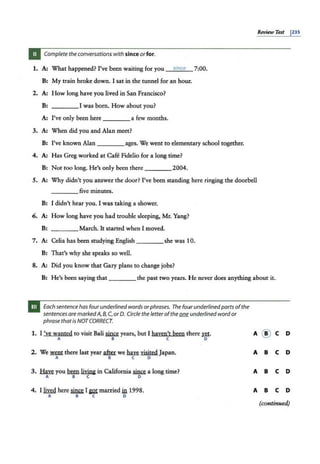 &view Te$t 1
235
Complete the conversations with since orfor.
1. A: What happened? I've been waiting for you 5ince 7:00.
B: My train broke down. I sat in the tunnel for an hou1r.
2. A: How long have you lived in San Francisco?
B: ____I was born. How about you?
A: I've only been here ____a few months.
3. A: When did you and Alan meet?
B: I've known Alan ____ ages. We went to elementary school together.
4. A: Has Greg worked at Cafe Fidelio for a long time?
B: Not too long. He's only been there ____ 2004.
.5. A: Why didn't you answer the door? I've been standing here ringing the doorbell
____five minutes.
B: I didn't hear you. I was taking a shower.
6. A: How long have you had trouble sleeping, Mr. Yang?
B: ____ March. It started when I moved.
7. A: Celia has been studying English ____she was 10.
B: That's why she speaks so well.
:8. A: Did you know that Gary plans to change jobs?
B: He's been saying that ____ the past two years. He never does anything about it.
Each sentence has fourunderlined words orphrases. The fourunderlinedparts ofthe
sentences are markedA, 8, C, or 0. Circle the letter ofthe one underlined wordor
phrase that is NOTCORRECT.
1. I 've wanted to visit Bali~ years, but I haven't been there ~·
A B C 0
2. We~ there last year~ we~ visited Japan.
A B C 0
3. fuR you Mm liY.in& in California ~ a long time?
A B C D
4. I lived here~ I~ married in 1998.
A B C 0
A @ C D
A B C D
A B C D
A B C D
(continued)
 