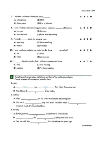 7. I've been a reference librarian since
(A) a long time (CJ 1998
(B) three years (DJ I've graduated
8. Have you been interested in game shows since you a librarian?
(A) became (CJ become
(B) have become (D) have been becoming
9. I've only them for about a year.
(A) watching (CJ been watching
(B) watch (DJ watches
10. Have you been studying the rules for the show we called?
(A) for (CJ since
(B) when (D) as soon as
11. I them for weeks, but I still don't understand them.
(A) read (CJ was reading
{B) reading (D) 've been reading
Complete each conversation with the correct form ofthe verb inparentheses.
Choose between affirmative andnegative forms.
1. (see)
A: _ __:..:
H
::.
aV
c.:
t:
:...___ you ___.::.
se
::::e
::..:
n
:....__ _ Day After Tomorrow yet?
a.
TB: Yes, I have. I - ------- it last night.,
b.
2. (drink)
A: Who - - - - - - - all the soda? We needed it for the pany.
••
Review Test
A B c D
A B c D
A B c D
A B c D
A B c D
B: Not me. I any soda at all since last week. I - - - -----
~ L
water all week. It's much healthier.
3. (write)
A: SusanJackson _____ __ a lot of travel books lately.
a.
B: - -- -- - -- she - - -- ---- Rafting in Costa Rica?
b.
A: Yes, she did. She ________ that one about five years ago.
c.
(continued)
1237
 