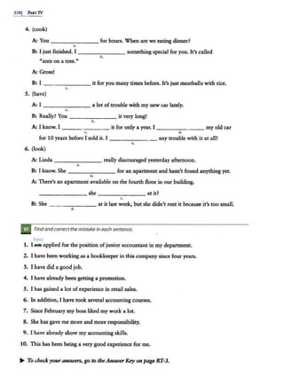 238I PAit:r IV
4. (cook)
A: You _______ for hours. When are we eating dinner?
..
B: I just finished. I _______ something special for you. It's called
b.
"ants on a ttee."
A: Gross!
B: I _ _ _ ____ it for you many times before. It's just meatballs with rice.
5. (have)
A: I - - - - - - - a lot of trouble with my new car lately.
..
B: Really? You - - - - - - - it very long!
b.
A: I know. I _______ it for only a year. I - - - - -- -- my old car
c. d.
for 10 years before I sold it. I _______ any trouble with it at all!
e.
6. (look)
A: Linda _______ really discouraged yesterday afternoon.
..
B: I know. She for an apartment and hasn't found anything yet.
b .
A: There's an apartment available on the fourth floor in our building.
- - - - - --she--- - - - - at it?
c.
B: She -------- at it last week, but she didn't rent it because it's too small.
d .
Find and correctthe mistakein each sentence.
have
1. l.ftfft applied for the position of junior accountant in my department.
2. I have been working as a bookkeeper in this company since four years.
3. I have did a good job.
4. I have already been getting a promotion.
5. I has gained a lot of experience in retail sales.
6. In addition, I have took several accounting courses.
7. Since February my boss liked my work a lot.
8. She has gave me more and more responsibility.
9. I have already show my accounting skills.
10. This has been being a very good experience for me.
..... To check youranswers, go to theAnswerKey on page RT-3.
 