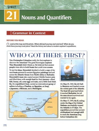 Grammar in Context
BEFORE YOU READ
0 Look at the map and thephoto. Where dideachjourneystartand end? When doyou
think thesejourneys tookplace? Readthe historytextabouta modern explorer's expeditions.
WYO GOT Tll£R£ ~IRST?
Was Christopher Columbus really the first explorer to
di~cover the Americas? The great Norwegian explorer
Thor Heyerdahl didn't~ so. He believed that ancient
people were able to build boats that could cross oceans.
To test hisideas, Heyerdahl decided to build a copy of the
reed boats pictured in an.dent Egyptian paintings and sail
across the Atlantic Ocean from North Africa to Barbados.
Heyerdahl's team also copied ancient Middle Eastern pots
and filled them with enough food for their journey-dried
fish, honey, oil, some eggs and nuts, and a little fresh fruit.
Ra, the expedition's boat, carried an international group of
sailors including a Clladian, an Egyptian, an Iraqi,
a Japanese, a Mexican, and a Norwegian.
ATLANTICOCEAN
AFRICA
RAii
f
··
-"
On May 25, 1969, Ra left Safi
in Morocco and headed across
the widest part of the Atlantic.
The boat fell apart justbefore
it reached Barbados, but all
the men aboard survived and
wanted to try again.
On May 17, 1970, Ra II, sailing
under the flag ofthe United
Nations, successfullycrossed
the Atlantic in 57days. The
expedition proved that ancient
civilizations had enough skill
to reach the Americas long
before Columbus did.
 