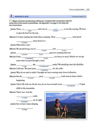 N ouns and Qita11tifiers j245
2 I MAKING PLANS
n Megan andJason areplanning a hiking trip. Complete theirconversation with the
correct form ofthe words in parentheses. UseAppendix7 on page A-4 forhelp with
non-countnouns.
Grammar Notes 2-4
J ASON: There ~
5_______ still a lot of ---"'-
11-1~
or
'-"
k
'---- to do this evening. We have
1. (be) 2. (work)
to plan the food for the trip.
MEGAN: I've been reading this book about camping. There ______ __ some good
- ------- about food in it.
4.(advice)
J ASON: What does it say?
3. (be)
MEGAN: We should bring a lot of ________ and - - -- - - --
5. (bean) 6.(rice)
J ASON: _______ _ ________ good on camping trips too.
7.(potato) 8. (be)
M EGAN: Fresh ________ ------- - too heavy to carry. Maybe we can get
9. (vegetable) 10.(be)
some when we pass through a town.
JASON: _______ the - ------ ready? We should go over the checklist.
11 .(b•) 12.(equipment)
MEGAN: I did that. We need some -------- for the radio.
13. (battery)
J ASON: Why do we need a radio? I thought we were running away from civilization.
MEGAN: But the -------- never ________. I still want to know what's
14. (news) 15. (stop)
happening.
JASON: That's OK with me. By the way, do we have enough warm _ _______? It gets
16. (clothing)
chilly in the mountains.
M EGAN: That's true. And the
________ really
17. (cold)
________ me at night.
18. (bother)
J ASON: But we have warm sleeping
19.(bag)
 