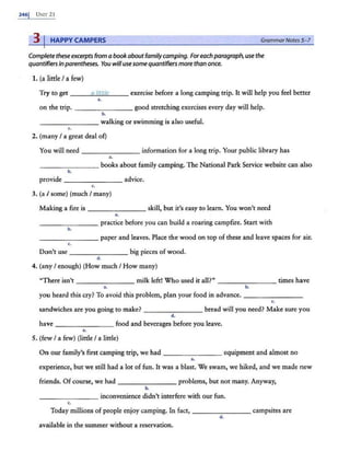 246j UNn-21
3 I HAPPY CAMPERS GrammarNotes5-7
Complete these excerpts from a book aboutfamilycamping. Foreachparagraph, use the
quantifiers inparentheses. You willusesome quantifier:s more than once.
1. (a little I a few)
Try to get ___a
~
lit
~
t
~
le
~-- exercise before a long camping trip. It will help you feel better
••
on the trip. --------good stretching exercises every day will help.
b.
- - -- - -- - walking or swimming is also useful.
c.
2. (many I a great deal of)
You will need - - -- - - --information for a long trip. Your public library has
..
-------- books about family campirig. The National Park Service website can also
b.
provide ___ _____ advice.
c.
3. (a I some) (much I many)
Making a fire is - - - - - - - skill, but it's easy to learn. You won't need
..
______ _ practice before you can build a roaring campfire. Start with
b.
_____ ___ paper and leaves. Place the wood on top of these and leave spaces for air.
c.
Don't use - -- - - - -- big pieces of wood.
d.
4. (any I enough) (How much I How many)
"There isn't _______ milk left! Who used it all?" - - - - -- -- times have
•• b.
you heard this cry? To avoid this problem, plamyour food in advance. - - - -- -- -
c.
sandwiches are you going to make? - - ------ bread will you need? Make sure you
d.
have - - - -- - -- food and beverages before you leave.
~.
5. (few I a few) (little I a little)
On our family's first camping trip, we had ______ _ _ equipment and almost no
..
experience, but we still had a lot of fun. It was a blast. We swam, we hiked, and we made new
friends. Of course, we had - - - - -- - - problems, but not many. Anyway,
b.
-------- inconvenience didn't interfere with our fun.
c.
Today millions of people enjoy camping. In fact, - ------- campsites are
d.
available in the summer without a reservation.
 