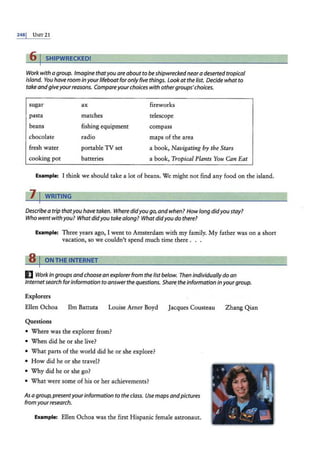 2481 U NIT 21
rfi I SHIPWRECKED!
Work with a group. Imagine thatyou areabout to be shipwrecked neara deserted tropical
island. You have room in your lifeboat foronly five things. look at the list. Decide what to
take andgiveyourreasons. Compareyourchoices with othergroups'choices.
sugar
pasta
ax
matches
fishing equipment
radio
fireworks
telescope
compass
maps of the area
beans
chocolate
fresh water
cooking pot
portable TV set
batteries
a book, Navigating by the Stars
a book, Tropical Plants You Can Eat
Example: I think we should take a lot of beans. We might not find any food on the island.
Describe a trip thatyou have taken. Wheredidyou go,andwhen? Howlong didyou stay?
Who went withyou? Whatdidyou takealong? Whatdidyou do there?
Example: Three years ago, I went to Amsterdam with my family. My father was on a short
vacation, so we couldn't spend much time there . . .
8 I ON THE INTERNET
IJ Work in groups andchoose an explorerfrom the list below. Then individually do an
Internetsearch forinformation to answer the questions. Share.the information in yourgroup.
Explorers
Ellen Ochoa lbn Battuta Louise Arner Boyd Jacques Cousteau
Questions
• Where was the explorer from?
• When did he or she live?
• What parts of the world did he or she explore?
• How did he or she travel?
• Why did he or she go?
• What were some of his or her achievements?
As a group,presentyourinformation to the class. Use maps andpictures
from yourresearch.
Example: Ellen Ochoa was the first Hispanic female astronaut.
Zhang Qian
 