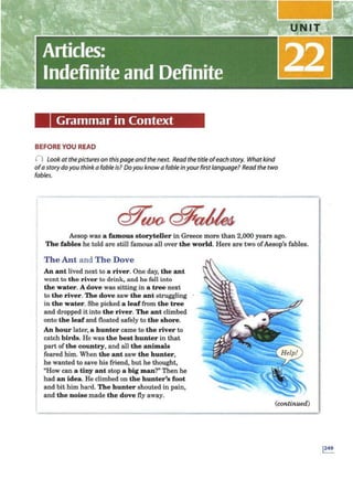 Grammar in Context
BEFORE YOU READ
() Look at thepictures on thispageandthenext. Read the titleofeachstory. What kind
ofa storydoyou think a fable is? Doyou knowa fable inyourfirst language? Read the two
fables.
Aesop was a famous storyteller in Greece more than 2,000 years ago.
The fables he told arc still famous all over the world. Here are two ofAesop's fables.
The Ant and The Dove
An ant lived next to a river. One day, the ant
went to the ri"e r to drink, and ho foll into
the water. A dove was sitting in a tree next
to the river.The dove saw the ant struggling
in the water. She picked a leaffrom the tree
and dropped itinto the river. The ant climbed
onto the leaf and floated safely to the shore.
An hour later, a hunter came to the river to
catch birds. He was the best hunter in that
part of the country, and all the animals
feared him. When the ant saw the hunter,
he wanted to save his friend, but he thought,
"How can a tiny ant stop a big man?" Then he
had an idea. He climbed on the hunter's foot
and bit him hard. The hunter shouted in pain,
and the noise made the dove fly away.
(continued)
 