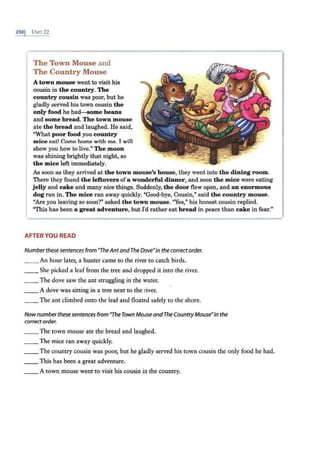 2so1 UNIT 22
The Town Mouse and
The Country Mouse
A town mouse went to visit his
cousin in the country. The
country cousin was poor, but he
gladly served his town cousin the
only food he had-some beans
and some bread. The town mouse
ate the bread and laughed. He said,
"What poor food you country
mice eat! Come home with me. I will
show you how to live." The moon
was shining brightly that night, so
the mice left immediately.
As soon as they arrived at the town mouse's house, they went into the dining room.
There they found the leftovers ofa wonderful dinner, and soon the mice were eating
jelly and cake and many nice things. Suddenly, the door flew open, and an enormous
dog ran in. The mice ran away quickly. "Good-bye, Cousin," said the country mouse.
"Are you leaving so soon?" asked the town mouse. "Yes," his honest cousin replied.
"This has been a great adventure, but I'd rather eat bread in peace than cake in fear."
AFTER YOU READ
Numberthese sentences from "TheAntandThe Dove"in the correct order.
__ An hour later, a hunter came to the river to catch birds.
__ She picked a leaf from the tree and dropped it into the river.
__ The dove saw the ant struggling in the water.
__ A dove was sitting in a tree next to the river.
_ _ The ant climbed onto the leaf and floated safely to the shore.
Nownumberthesesentences from "TheTown Mouse andThe CountryMouse•in the
correctorder.
__ The town mouse ate the bread and laughed.
__ The mice ran away quickly.
__The country cousin was poor, but he gladly served his town cousin the only food he had.
__ This has been a great adventure.
__ A town mouse went to visit his cousin in the country.
 
