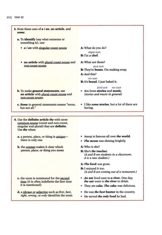 2s2j UNJT22
3. Note these uses ofa I an, no article, and
some:
a. To identify (say what someone or
something is), use:
• a I an with sinmilar count nouns
• no article with plural count nouns and
non-count nouns
b. To make general statements, use
no article with plural count nouns and
non-count nouns.
c. Some in general statements means "some,
but not all."
4. Use the definite article the with most
common nouns (count and non-count,
singular and plural) that are definfte.
Use the when: ·
a. a person, place, or thing is uniQYe-
there is only one
b. the context malces it clear which
· person, place, or thing you mean
c. the noun is mentioned for the second
~ (it is often indefinite the first time
it is mentioned)
d. a phrase oradjective such as first, best,
right, wrong, or only identifies the noun
A: What do you do?
singularcount
B:I'm a chef.
A: 'What are these?
plural<ount
B:They're beans. I'm making soup.
A: And this?
non·wunt
B
:It's bread. I just baked it.
plural count non·count
• Ava loves stories and music.
(stories and music in general)
• I like some stories, but a lot of them are
boring.
• .Aesop is famous all over tire world.
• The moon was shining brightly.
A: 'Who is she?
B : She's tire teacher.
(A and Bare students in a classroom.
A is a new student.)
A: The food was great.
B:I enjoyed it too.
(A and Bare coming out ofa restaurant.)
• An ant lived next to a river. One day,
tire ant went to tire river to drink.
• They ate cake. The cake was delicious.
• He was tire best hunter in the country.
• He served tire only food he had.
 