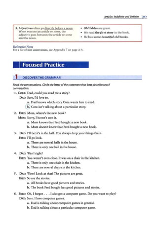 Articles: Indefinite and Definite 1253
5. Adjectives often go directly before a noun. • Old fables are great.
When you use an article or some, the
adjective goes between the article or some
and the noun.
Reference Note
• We read the fi1·st story in the book.
• He has some beautiful old books.
For a list of non-count nouns, see Appendix 7 on page A-4.
Focused Practice
1 I DISCOVERTHE GRAMMAR
Readtheconversations. Circle the letterofthe statementthatbestdescribes each
conversation.
1. CoRA: Dad, could you read me a story?
DAD: Sure, I'd love to.
a. Dad knows which story Cora wants him to read.
@ cora isn't talking about a particular story.
2. FR.ED: Mom, where's the new book?
MOM: Sorry, I haven't seen it.
a. Mom knows that Fred bought a new book.
b. Mom doesn't know that Fred bought a new book.
3. DAD: I'll bet it's in the hall. You always drop your things there.
FRED: I'll go look.
a. There are several halls in the house.
b. There is only one hall in the house.
4. DAD: Was I right?
FR'£.O: You weren't even close. It was on a chair in the kitchen.
a. There is only one chair in the kitchen.
b. There are several chairs in the kitchen.
5. DAD: Wow! Look at that! The pictures are great.
FRED: So are the stories.
a. All books have good pictures and stories.
b. The book Fred bought has good pictures and stories.
6. FRED: Oh, I forgot ... I also got a computer game. Do you want to play?
DAD: Sure. I love computer games.
a. Dad is talking about computer games in general.
b. Dad is talking about a particular computer game.
 
