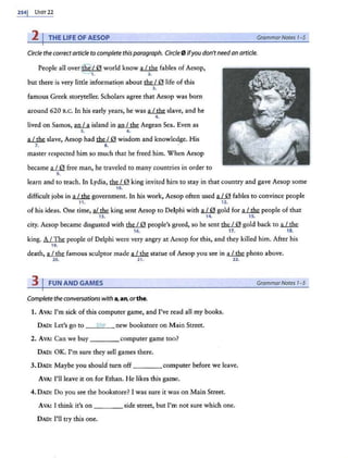 2541 Uim22
2 I THE LIFE OF AESOP GrammarNotes 1-S
Circle the correct article to complete thisparagraph. Circle 0 ifyou don't needan article.
People all over@.10 world know a1...thi; fables of Aesop,
1. 2.
but there is very little information about the I 0 life of this
. 3.
famous Greek st0ryteller. Scholars agree that Aesop was born
around 620 B.C. In his early years, he was~ slave, and he
4.
lived on Samos, an.LA island in an I the Aegean Sea. Even as
5. 6.
~ slave, Aesop had the I 0 wisdom and knowledge. His
7. 8.
master respected him so much that he freed him. When Aesop
became a112l. free man, he traveled to many countries in order to
9.
learn and to teach. In Lydia, the/ 0 king invited him to stay in that country and gave Aesop some
10.
difficult jobs in~ government. In his work, Aesop often used fl1JQ. fables to convince people
11. 12.
of his ideas. One time, ~ king sent Aesop to Delphi with a1JQ. gold for~ people of that
13. 14. 15.
city. Aesop became disgusted with the/ 0 people's greed, so he sent the / 0 gold back to a.L!h.e.
16. 17. 18.
king. A I The people of Delphi were very angry at Aesop for this, and they killed him. After his
19.
death, ~ famous sculptor made ~ statue of Aesop you see in ~ phot0 above.
m 21. 22.
3 I FUN AND GAMES GrammarNotes 1-5
Complete the conversations with a,an, orthe.
1. AvA: I'm sick of this computer game, and I've read all my books.
DAD: Let's go to the new bookstore on Main Street.
2. AVA: Can we buy ____computer game too?
DAD: OK. I'm sure they sell games there.
3.DAO: Maybe you should turn off ____ computer before we leave.
AVA: I'll leave it on for Ethan. He likes this game.
4. DAD: Do you see the bookstore? I was sure it was on Main Street.
AVA: I think it's on ____ side street, but I'm not sure which one.
DAD: I'll try this one.
 