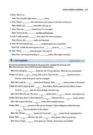 At'tU:les: Indefinite and Definite pss
5. DAD: There it is.
A VA: You can park right across ____street.
6. AVA: There's man with drums and a guitar at the back of the store.
DAD: Maybe he's storyteller. Let's go see.
7. AvA: That was fastest hour I've ever spent.
DAD; I know. It was excellent performance.
8. A VA: I really enjoyed story about the warrior princess.
DAD: Me too. It's really exciting story.
9. AVA: We were going to get ___ _ computer game too, remember?
DAD: OK. I think the newest games are in ____ front of ____store.
10. AVA: This is ____ awesome game. Can I get it?
DAD: Sure. Let's bring everything to ____ cashier. She's right over there.
4 I FAST READERS Grammar Notes 1, 3-5
Ben went to a bookstore to buy books for hisyoung niece. Complete the sentences with
the where necessary. Leave a blankifyou don'tneedan article.
BEN: I'm looking for ____ books for my 14-year-old niece. What do you recommend?
1.
CLERK: Let's go to the young adult section. Does she like ____ mysteries? Doris
2. 3.
Duncan wrote some good ones for teenagers.
BEN: She's read all ____ mysteries by Duncan. She's ____ fastest reader in the family!
4. s.
· CLERK: It's hard to keep up with ___ fast readers. Here's a good one by Gillian Cross-
6.
Born of ____ Sun. It's about finding a lost Inca city.
7.
BEN: She'll like that one. She loves ____ books about history-and science too.
& L
CI..ERK: Then how about A Short History of Universe? It's in science section.
10. 11.
BEN: This is great! She likes ____ books with beautiful pictures.
12.
CLERK: Well, ____ pictures in this one are fantastic. Nature Magazine called this book
13.
____ best introduction to this subject.
14.
BEN: OK, I'll take _ __ mystery by Cross and science book. Anything else?
1~ 1~
CLERK: Well, ____ kids have fun with trivia games. Here's a good one.
17. 18.
BEN: Great. I'll get ___ _ trivia game too. Thanks. You've been very helpful.
19.
 