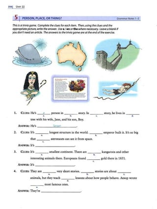 256 1 U1.:rr 22
5 PERSON, PLACE, ORTHING? GrammarNotes 1- 5
This isa trivia game. Complete the clues foreach item. Then, usingthe cluesandthe
appropriatepicture,write the answer. Use aI anorthe where necessary. Leavea blankif
you don'tneedan article. The answers to the trivia gameare attheendoftheexercise.
------
.._,_
·---·-..
_,.__.__ '
___.....__
::..":..-::..~.:.
..._.__...__
_
._.....__
---..-·--
__,.,,..............
::.'!:..":""..::..~-
- .
..-..-..-~·--------­
--...-...----·----...,
------·.......--..._.._...
:-;=-:=.:-.:::-:..."':::o;;:-:..:.:::-
_....._
..._____.......
1. CLUES: He's _ __,a
..__ person in ____ story. In ____ story, he lives in _ ___
•• b. c• d.
uee with his wife, Jane, and his son, Boy.
ANSWER: He's Tarz!ln
2. CLUES: It's
••
____ longest structure in the world. ____ emperor built it. It's so big
b.
that ____ astronauts can see it from space.
( .
ANSWER: It's
3. CLUES: It's
..
_ ___ smallest continent. There are ____ kangaroos and other
b.
interesting animals there. Europeans found ____ gold there in 1851.
c.
ANSWER: It's ------------
4. CLUES: They are ____ very short stories. _ _ __ stories are about ___ _
a. b. ( ,
animals, but they teach ____ lessons about how people behave. Aesop wrote
d.
____ most famous ones.
e.
ANSWER: They're ------------
 