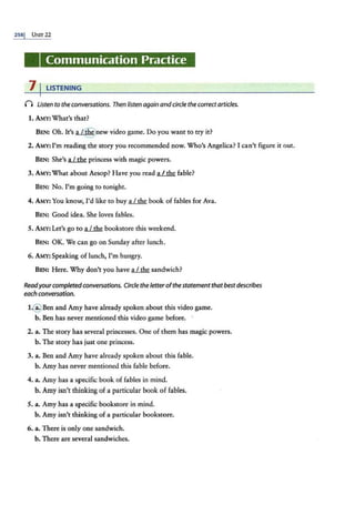 2ss1 UNn- 22
Communication Practice
7 I LISTENING
n Listen to the conversations. Then listen againandcircle the correctarticles.
1. AM.Y: What's that?
BEN: Oh. It's .a...L@new video game. Do you want to try it?
2. AMY: I'm reading the story you recommended now. Who's Angelica? I can't figure it out.
BEN: She's ~ princess with magic powers.
3. AMY:What about Aesop? Have you read ~fable?
BEN: No. I'm going to tonight.
4. AMY: You know, I'd like to buy lliM book of fables for Ava.
BEN: Good idea. She loves fables.
5. AMY: Let's go to a.L..th.e bookstore this weekend.
BEN: OK. We can go on Sunday after lunch.
6. AMY:Speaking of lunch, I'm hungry.
BEN: Here. Why don't you have a I the sandwich?
Readyourcompletedconversations. Circletheletterofthe statementthatbestdescribes
each conversation.
l @ Ben and Amy have already spoken about this video game.
b. Ben has never mentioned this video game before. ·
2. a. The story has several princesses. One of them has magic powers.
b. The story has just one princess.
3. a. Ben and Amy have akeady spoken about this fable.
b. Amy has never mentioned this fable before.
4. a. Amy has a specific book of fables in mind.
b. Amy isn't thinking of a particular book of fables.
5. a. Amy has a specific bookstore in mind.
b. Amy isn't thinking ofa particular bookstore.
6. a. There is only one sandwich.
b. There are several sandwiches.
 
