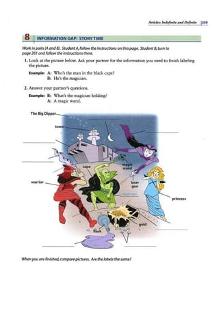Atticks: Itukfinire and Definite 1259
8 I INFORMATION GAP: STORYTIME
Workin pairs (A and BJ. StudentA, follow the instructions on this page. Student8, turn to
page 261 and follow the instructions there.
1. Look at the picture below. Ask your partner for the information you need to finish labeling
the picture.
Example: A: Who's the man in the black cape?
B: He's the magician.
2. Answer your partner's questions.
Example: B: What's the magician holding?
A: A magic wand.
warrior
princess
When you are finished, comparepictures. Arethe labels thesame?
 