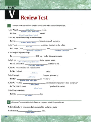 Review Test
Complete eachconversation with the correct form ofthe words in parentheses.
1. A: We got ___ _....
a_.
to
....
t...o
._
f_.
m
....a
-...
i._
1 _ __ today.
a.(many / a lotof) (mail/ moils)
B: How ---- -- ------ came?
b. (much I many) (letter/letters)
2. A: Are you still majoring in mathematics?
B: No, ---------- -- interest m~ much anymore.
" ·(it I they) (doe•n'tI don't)
3. A: There - - ---------- some new furniture in the office.
a.('• / are)
B: I know. I saw--------- --- new - -----,--- ------too.
b.(several / o great deal of) c.(<omputer I computers)
4. A: Do you enjoy reading?
B: - - --------- OK, but I prefer listening to music.
a. (It's / They're)
5. A: 1put in the tomato sauce.
a. (too muchI too many) (saltI salts)
B: No, you didn't. just fine to me.
b.(It / They) (tastes / taste)
6. A: Did you watch the six o'clock news?
B: No. 1missed ------- - - --today.
a.(it / them)
7. A: J brought _ __________ luggage on this trip.
a.(a lot of/ a)
8: How do you have?
b. (much I many) (bag I bag•)
8. A: Did you find ----- -..,--- - - --- information for your report on explorers?
a.(much I many)
B: Yes, I did. I found - - --,-- - - - -- - good articles online.
b.(anyI some)
9.A: I love this music.
B: I like - - - - - ------ too.
a.lit / them)
Complete the conversation with the correctwo_rdsorphrasesinparentheses.
A: Joe's birthday is tomorrow. Let's surprise him and give a. party.
B: That's not _ ____....
m
"'
u-"-
c....
h___ _ _ time.
1. (much I many)
 