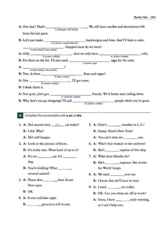 Review Test 1265
A: One day? That's - -- - -- - - -- - · We still have candles and decorations left
2. (enough / too much)
from the last party.
B: Let's just make - -- -- - - - - - - hamburgers and fries. And I'll bake a cake.
3. (a lotof/ a great deal of}
- -- -- -- -- -- chopped meat do we have?
4. (How much I How many)
A: Only ___________ . And we only have ___________ rolls.
S.(a few I a little) 6.(a few / a little}
B: Put them on the list. I'll also need - - -- - -- - - -- eggs for the cake.
7. (some / any)
8.{How manyI How much)
B: Two. Is there -------:------flour and sugar?
9. (any I many)
A: Not - - - - - -- - -- - · I'll get more.
10.(much I many)
B: I think that's it.
A: Not quite. Joe's got - - -- - - - -- -- friends. We'd better start calling them.
11.(a lot ofI much)
B: Why don't you go shopping? I'll call ___________ people while you're gone.
12. (a few / a little)
Complete theconversations with a, an, or the.
1. A: Did anyone feed the cat tod.ay? 5. A: How's ____ weather in L.A.?
B: I did. Why? B: Sunny. How's New York?
A: He's still hungry. A: You can't even see ____sun.
2. A: Look at this picture of Boots. 6. A: Who's that woman in the uniform?
B: It's really cute. What kind of cat is it? B: She's ___ _ captain of this ship.
A: It's not ____ cat. It's ____ 7. A: What does Martha do?
dog. B: She's engineer. She works
B: You're kidding! What ____ for World Cargo.
unusual animal! 8. A: We need ____ new car.
3. A: Please shut _ _ _ _ door. It just B: I know. But we'll have to wait.
blew open. 9. A: I need ____ car today.
B: OK.
B: OK. Can you drop me off at work?
4. A: It was cold last night. A: Sorry, I have _ ___ early meeting,
B: _ _ _ _ ground is still frozen. so I can't help you.
 