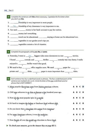 2661 PARTY
Complete the sentences with the where necessary. Capitalize the first letter when
you don't use the.
E
1. friendship is very important to most people.
2. The friendship of my classmates is very important to me.
3. Sue used money in her bank account to pay her tuition.
4. money isn't everything.
5. ____ travel can be educational. ____staying at home can be educational too.
6. ___ _ vegetables in our garden aren't ripe yet.
7. vegetables contain a lot of vitamins.
Complete theparagraphswith a,an,the, or some.
1. Yesterday, I went to __
th
_e
__ biggest video store downtown to rent ____ movies.
a. b.
I found _ _ __ comedy and ____ thriller. ___ _ comedy was very funny. I really
c. d. e.
enjoyed it. _ ___ thriller wasn't that good.
f.
2. We need ro buy ____ office supplies soon. We need _ ___ paper for _ _ _ _
a. b. c.
printer and _ _ __ disks. _ ___ paper is more important than ____ disks.
d. •
. f.
Each sentence has four underlined words orphrases. The four underlinedparts ofthe
sentence are markedA, 8,C, or 0. Circle theletterofthe ~ underlined word or
phrase thatis NOTCORRECT.
1. ~popular flavorings come from Native american cultures. A B c @
A B c D
2. Chili ~ unknown in fill Asia or Europe ~ hundred years ago. A B c D
A B c D
3. Now .i.U ~ most popular spice in a .Ymdd.
A B C D
A B c D
4. It's hard to imagine tlli: Italian or Szechuan fufil! without chili. A B c D
A B c D
5. Do you know that achocolate also™ from America? A B c D
A B c D
6. For~ American cultures, it was ~ medicine. A B c D
A B c D
7. Now People all over the world ~chocolate to flavor fQQd. A B c D
A B c D
.... To check your answers, go to the Answer Key on page RT-3.
 