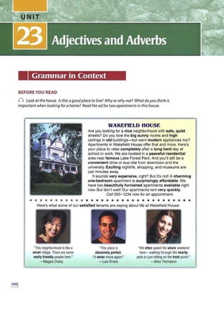 Grammar in Context
BEFORE YOU READ
0 Look at the house. Jsthis a goodplace to live? Why or why not? Whatdo you think is
important when looking fora home? Read the ad for two apartments in this house.
WAKEFIELD HOUSE
Are you looking for a nice neighborhood with safe, quiet
streets? Do you love the big sunny rooms and high
ceilings in old buildings-but want modern appliances too?
Apartments in Wakefield House offer that and more. Here's
your place to relax completely after a long hard day at
school or work. We are located in a peaceful residential
area near famous Lake Forest Park. And you'll still be a
convenient drive or bus ride from downtown and the
university. Exciting nightlife, shopping, and museums are
just minutes away.
It sounds very expensive, right? But it's not! A charming
one-bedroom apartment is surprisingly affordable. We
have two beautifully furnished apartments available right
now. But don't wait! Our apartments rent very quickly.
Call 555...:1234 now for an appointment.
* * * * * * * * * * * * * * * * * * * * * * * * * * * * * * * *
Here's what some of our satisfied tenants are saying about life at Wakefield House:
"This neighborhood is likea
small village. There are some
really friendly peoplehere."
- Maggie Chang
,;
.
· ·· ·.· ..~·
- 1 ;
l ~...... ~
~ .:
"This place is
absolutely per1ect.
I'll never move again!"
- Luis Rivera
"We often spend thewhole weekend
here-walking through the nearby
park or just sitting on the front porch."
- Alice Thompson
 