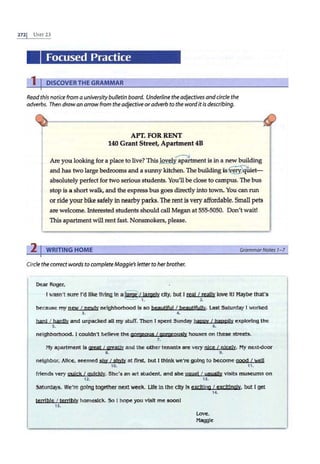 2721 UNIT 23
Focused Practice
1 I DISCOVER THE GRAMMAR
Read this notice from a universitybulletin board. Underline the adjectives andcircle the
adverbs. Then draw an arrowfrom the adjective oradverb to the word itis describing.
APT. FOR RENT
140 Grant Street, Apartment 4B
~
Are you looking for a place to live? This lovel}! apartment is in a new building
and has two large bedrooms and a sunny kitchen. The building is~
uiet­
absolutely perfect for two serious students. You'll be close to campus. The bus
stop is a short walk, and the express bus goes directly into town. You can run
or ride your bike safely in nearby parks. The rentis very affordable. Small pets
are welcome. Interested students should call Megan at 555-5050. Don't wait!
This apartment will rent fast. Nonsmokers, please.
2 I WRITING HOME GrammarNotes 1- 7
Circlethe correct words to completeMaggie's letter to her brother.
Dear Roger,
I wasn't sure I'd like llVlng In a~/ largely city, but I real I really love ltl Maybe that's
1. 2 .
because my new I newly neighborhood Is so beautiful I beautJfullv. Last Saturday I worked
3. ~
hard I hardly and unpacked all my stuff. Then I spent Sunday happy I happl!y exploring the
~ ~
neighborhood. I couldn't believe the gorgeous I ooroeous!y houses on these streets.
7.
My apartment ls great I greatly and the other tenants are very njce I nlc.ely. My next-door
L ~
neighbor, Alice, seemed shv I shV!y at first, but I think we're going to become good I well
10. 11.
frtends very gujck I gulc!s!y. She's an art student, and she usual I usually visits museums on
12. 13.
Saturdays. We're going together next week. Life in the city Is exciting I excitingly. but I get
14.
terrible I terribly homesick. So I hope you visit me soon!
15.
Love,
Maggie
 