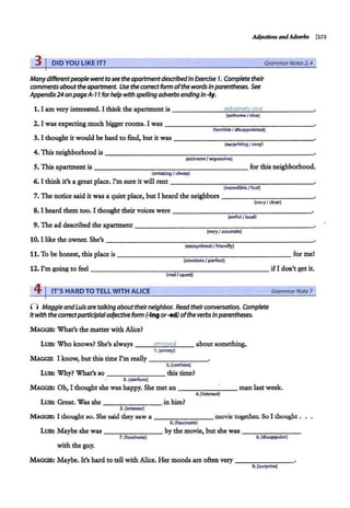 Adjedivu andA.dverba (273
3 I DID YOU LIKE IT? GrammarNotes 2, 4
Manydifferentpeoplewent tosee theapartmentdescribedin Exercise 7. Complete their
comments aboutthe apartment. Use the co"ectform ofthe wordsInparentheses. See
Appendix24 onpageA-7 7forhelpwith spelling adverbsending In ..fy.
1. I am very interested. I think the apartment is ________..
e...
xt
-.
r.-
em
--.
el..
v.._
n
""
ic
""
e_______
(extreme I nice)
2. I was expecting much bigger rooms. I was ------------------
!terribleI disappointed)
3. I thought it would be hard to find, but it was - - - - -- --.,---...,...------
{surprising/easy)
4.1bisneighborhoodis ________________________
(extreme/ &l<pensive)
S. 1bis apartmentis------------------for this neighborhood.
(amazing/ cheap)
6. I think it's a great place. rm sure it will rent------------------
(incredible/fast)
7. The notice said it was a quiet place, but I heard the neighbors - - - - - - - - - - -
(very/ c.lear)
8. I heard them too. I thought their voices were - -- --------------·
(awful/ loud)
9. The ad described the apartment------------ -- - - - - - - -
(very I accurate)
11. To be honest, this place is-------------------- for met
(absoluteI perfect)
12. I'm going to feel ----- ----..,.-..,...,..-....,----------ifI don't get it.
(real/upset)
41IT'S HARD TO TELL WITH ALICE GrammarNote 7
() Maggie andLuis aretalking abouttheirneighbor. Read their conversation. Complete
it with the correctparticipialadjectiveform (-Ingor-ed) ofthe verbs in parentheses.
MAGGII!: What's the matter with Alice?
LUIS: Who knows? She's always ---'a
"'n
"""
n
.;.;:;
@
.,,.e
"'d
"---- about something.
1.(annoy)
MAGGIE I know, but this time I'm really - - - - - - -·
2.{confuse)
LUIS: Why? What's so -------this time?
3.(confuse)
MAGGII!: Oh, I thought she was happy. She met an - - -- ---man last week.
4.(lnterest)
LUIS: Great. Was she in him?
--------
5.(interest)
MAGGIE: I thought so. She said they saw a -------- movie togethCL So I thought .
6. (fascinate)
LUIS: Maybe she was------- bythe movie, but she was - - - - - - -
7. (fascinate) 8.(disappoint)
with the guy.
MAGGIE: Maybe. It's hard to tell withAlice. Her moods are often very - - - - - - -
9. (surprise)
 
