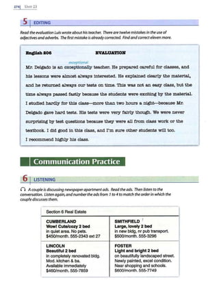 2741 UNIT 23
5 I EDITING
Read the evaluation Luis wrote about his teacher. Thereare twelvemistakes in the use of
adjectives andadverbs. The firstmistake is alreadycorrected. Findand correcteleven more.
BngJtsJt 808 INALUATIOll
exceptional
Mr. DeJ.ga.do 1s an -
exee1't1&ruill;v t.eacher. He prepared careful for classes, and
his lessons were almost a.lWSiYS 1nt.erested. He explained clearly the mat.er1a.l,
and he returned a.lWSiYS our t.ests on time. This was not s.n easy class, but the
time alWSiYS passed fastly because the students were exciting by the mat.erlaJ..
I studied hardly for th1s clas&-more th.an two hours a night-beoa.use Mr.
DeJ.ga.do gave ha.rd t.ests. H1s t.ests were very fa.1rly though. We were never
surprising by t.est questions because they were s.11 from class work or the
textbook . I did good 1n th1s class, s.nd I'm sure other students will too.
I recommend highly his class.
Communication Practice
6 I LISTENING
0 A couple is discussing newspaperapartmentads. Read the ads. Then listen to the
conversation. Listen again,andnumberthe ads from 7 to 4 to match the orderin which the
coupfe discusses them.
Section 6 Real Estate
CUMBERLAND
Wow! Cute/cozy 2 bed
in quiet area. No pets.
$450/month. 555-2343 ext 27
LINCOLN
Beautlful 2 bed
in completely renovated bldg.
Mod. kitchen & ba.
Available immediately
$460/month. 555-7859
SMITHFIELD 1
Large, lovely 2 bed
in new bldg, nr pub transport.
$500/month. 555-3296
FOSTER
Light and bright 2 bed
on beautifully landscaped street.
Newly painted, excel condition.
Near shopping and schools.
$600/month. 555-7749
 