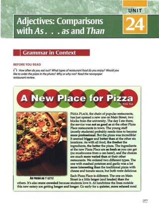 Grammar in Context
BEFORE YOU READ
0 Howoftendoyou eat out? What typesof restaurantfooddoyou enjoy? Wouldyou
like to order thepizza in thephoto? Whyorwhy not? Read thenewspaper
restaurant review.
Al FRESH Al IT GETSI
PIZZA PLACE, the chain ofpopular restaurants,
has justopened a new one onMainStreet, two
blocks from the university. The dayI ate there,
the service was notas good as at the otherPizza
Place restaurants in town. The youngstaff
(mostlystudents) probably needstime to become
more profesaional. Butthepizza was incredible!
It seemed biggerand betterthan at the other six
locations. As with allfood, the fresher the
ingredienlB, the better the pizza.The ingredienlB
at the new Pizza Place are u &esh as you can get
(no mushrooms from a can here!), and the choices
are much more varied than at their other
restaurants. We ordered two different types. The
one withmashed potatoes and garlic was a lot
more interesting than the traditionalpizza with
cheese and tomato sauce, butbothwere delicious.
Bach Pizza Place is different. The one on Main
Streetis a little larger (and louder) than the
others. It's also more crowded because students love it.At lunchtime thelines outside
thisnew eatery are gettinglonger and longer. Go early for a quieter, more relaxed meal.
 