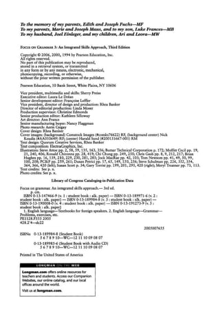 To the memory ufmy parents, Edith and Joseph Fuchs- MF
To my parents, Mam and Joseph Maus, and to my son, Luke Frances- MB
To my husband, Joel Einl.eger, and my chilJ.ren, Ari and Leora- MW
Focus ON GRAMMAR 3: An Integrated Skills Approach, Third Edition
Copyright© 2006, 2000, 1994 by Pearson Education, Inc.
All rights reserved.
No part of this publication may be reproduced,
stored in a retrieval system, or transmitted
in any form or by any means, electronic, mechanical,
photocopying, recording, or otherwise,
without the prior written permission of the publisher.
Pearson Education, l 0 Bank Street, White Plains, NY 10606
Vice president, multimedia and skills: Sherry Preiss
Executive editor: Laura Le Drean
Senior development editor: Fran~oise Leffler
Vice president, director of design and production: Rhea Banker
Director of editorial production: Linda Moser
Production supervisor: Ch ristine Edmonds
Senior production editor: Kathleen Silloway
Art director: Ann France
Senior manufacturing buyer: Nancy Flaggman
Photo research: Aerin Cs~gay
Cover design: Rhea Banker
Cover images: (background) Comstock Images (#comks76622) RF, (background center) Nick
Koudis (#AA010649) RF; (center) Harald Sund (#200131667-001) RM
Text design: Quorum Creative Services, Rhea Banker
Text composition:ElectraGraphics, Inc.
Illustrators: Steve Attoe pp. 2, 58, 59, 135, 163, 356; Bumar Technical Corporation p. 172; Moffitt Cecil pp. 19,
21, 240, 406; Ronald Chironna pp. 28, 419; Chi Chung pp. 249, 250; Chris Gash pp. 8, 9, 212, 217; Brian
Hughes pp. 16, 139, 210, 229, 230, 281, 285; jock MacRae pp. 42, 103; Tom Newsom pp. 41, 49, SO, 99,
100, 208; PC&F pp. 259, 261; Dusan Petrici pp. 17, 65, 149, 150, 256; Steve Schulman pp. 226, 352, 354,
364, 366, 420 (left); Susan Scott p. 34; Gary Torrisi pp. 199; 201, 295, 420 (right); Meryl Treamer pp. 73, 113.
Text credits: See p. x.
Photo credits: See p. x.
Library of Congress Cataloging-in-Publication Data
Focus on grammar. An integrated skills approach.- 3rd ed.
p.cm.
ISBN 0-13-147466-9 (v. 1: student book: alk. paper)-ISBN 0-13-189971-6 (v. 2:
student book: alk. paper) - ISBN 0-13-189984-8 (v. 3: student book : alk. paper)-
ISBN 0-13-190008-0 (v. 4: student book: alk. paper) - ISBN 0-13-191273-9 (v. 5:
student book : alk. paper)
1. English language-Textbooks for foreign speakers. 2. English language--Grammar-
Problems, exercises, etc.
PE1128.F555 2005
428.2'4-dc22
ISBNs: 0-13-189984-8 (Student Book)
5 6 7 8 9 10-WC-121110 09 08 07
0-13-189985-6 (Student Book with Audio CD)
5 6 7 8 9 10-WC-12 1110 09 08 07
Printed in The United States of America
LONGMAN c ' . I I W EB
Long11111n.com offers online resources for
teachers and students. Access our Companion
Websites, our online catalog, and our local
offices around the world.
Visit us at longman.com.
2005007655
 