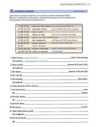 Present Progressiue a11d Simple Present I 7
2 I SCHEDULE CHANGES GrammarNotes 1-2
Look atBrian's schedule in Argentina. He usually has a regularschedule but todayis
different. Complete the sentences below. Use thepresent progressive or thesimplepresent.
Choose between affirmative andnegativeforms.
7:00-8:00
8 : 30- 12 : 30 atteAa c la s s
1 : 00- 2 : 00 ea t l unch
2:00-3:00 tak e a Ra ~
3:00-s:oo wor k i n the c a f eter i a
s:oo- 6: 30 ~e 1=1em e i.1e1 k
6 : 30-8 : 30 'l'l i y tQRRi5
8 : 30 have dinner
9: 30-10 : 00 ~P itll lll tt e P S
10:00-10 : 30 -tal~ e a s bg·1eP
1. Brian always rum; in the park
but today he ii; qettinq ready for a field trip
c"'ll ..oNe "'- '>:00 s...,,vr l-0&1....y!
w"'l-c.. "'vi&l.eo wH·.. Ev"'
+-"'oe "' w.,,Jl,o wil-.. 1-..e -t?.,,Nily
&l.o ..oNewovo
early in the morning,
2. Brian usually _______________ ___ _ between 8:30 and 12:30,
but today he __________ ___ __________ _____
3. He always _ _ __________ ____ _ ____ between 1:00 and 2:00.
4. It's 1:30. He - - - - - - - - - - -- - -- - - - -- -- -- - - -- ·
5. He normally ________________________ after lunch,
but today he _____ ______________________ .
6. Every day from 3:00 to 5:00, he - -- - - - - - -- - - -- - - - - - - ·
7. It's 5:00, but he ___________ ______________ __ now.
He _________ __________________ ___ instead.
8. It's 6:45, but he - - - -- - - - -- -- - -- - -- - - - - -- - -·
He-------------------------------~
9. It's 8:30. Brian ------------ - -- - -- - ------- ---·
10. He always ___ _ _ _________ ___ _________ at 8:30.
11. After dinner, Brian usually _________ ___ ____ _ _______ _,
but tonight he - - - - - - - - -- - -- - - - - - - - -- -- - -- -·
12. It's 10:15, but he _______ __________________
He _________________________________
 