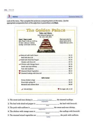 2s2J UNrr 24
31MENU GrammarNotes 2- 5
Lookatthe menu. Then complete thesentences comparing items on the menu. Use the
appropriatecomparative form ofthe adjectives inparentheses and than.
~1'}1-.e ~-ml~l-=:s1 ·P~1Ja1~-.e J
Take-out Menu
2465 Mineral Springs Rd.
Tel: (401
) 555-4923
Open 7daysaweek Place your order by
Mon-Thurs: 11
:00 A.M
.-10:00 P.M
. phonea
ndit will be
F
ri-Sat: 11:00 A.M.-11:00 P.M. readywhen you arrive.
Sunday: 12:00 noon-10:00 P.M.
I
.,... Broccoli with Garlic Sauce . . . . .... . ... • . . . • . . . •... • . . . • . . . • . . . . .. $6.25
Beefwith Broccoli . . . . . . .. .. .. . . •. . .• . . . •... • . . . • . . . •.. . ...... . $7.75
I .,...Beefwith Dried Red Pepper .. . . . .. •. .. •. . . •.. . •. . . •. . . •. . .. . . .... $7.25
C
hicken with Broccoli. . . . ........ . . . . .. . .. . . . . . . . .. . ... . . . ...... $7.75
.,... Chicken with Orange sauce......... . ... . . .. . .. .. .. . . . . .. . . . . .... $7.25
Sweet-and-Sour Shrimp. ... .... .. . . .... . .. . .. .. .. .. . . . . . . . . . . . .. $8.25
Pork with Scallions . . . .. . . . ... . .. . . . . . . . . . . . .. . .. . . .. ... . . .. . .. $6.25
9 Steamed Mixed Vegetables ....... . . . . .. . . .. . ... . .. .. .. . . . . ..... . $5.50
9 Steamed Scallops with Broccoli . .. .. .. .. . . . . . .. . . . . . . ... . .. . . .. .. $7.75
Kid's Comer
Honey chicken wings . .. .. . ....... . . . . . . . . . .. . . . .. . .. . . . . . . . . . . $5.75
P
izza-style spring roll . . . .............. , . .... . . . ....... . . . ... . . . $4.50
Macaroni and cheese slices ...•.. •... • . . . . . . . •... • . . . • . . . . . . . ... $4.00
,,,,. Hot and Spicy ¥ No sugar,salt, or oil
1. The sweet-and-sour shrimp is __.:.:.
m
,,,
o;;.:
re
::..e
,,,
x
"'e""
e"'
ns
:::.:
i.:.:
ve
'-t
"'
h
"'
a
"'
n
'--- the steamed scallops.
(expensive)
I
2. The beef with dried red pepper is - -- -------- the beef with broccoli.
(hot)
3. The pork with scallions is -------- -- - the sweet-and-sour shrimp.
(expensive)
4. The chicken with orange sauce is ------- -- - - the scallops with broccoli.
(spicy)
S. The steamed mixed vegetables are-------- - - - the pork with scallions.
(salty)
 