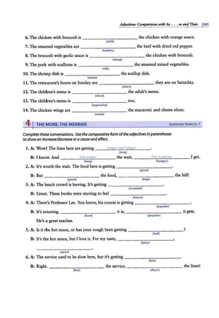 Adjeai1Je$: Comparisons with As • .• as and Than 1
283
6. The chicken with broccoli is ----------- the chic!ken with orange sauce.
(mild)
7. The steamed vegetables are - - - - - - -- - -- the beef with dried red pepper.
(healthy)
8. The broccoli with garlic sauce is ----- - - - - - - the chicken with broccoli.
(cheap)
9. The pork with scallions is - ----------the steamed mixed vegetables.
(oily)
10. The shrimp dish is - - - - - - - - -- the scallop dish.
{sweet}
11. The restaurant's hours on Sunday are ---- - - - - - - - they are on Saturday.
(short)
12. The children's menu is -----------the adult's menu.
(short)
13. The children's menu is ___________ too.
(expensive)
14. The chicken wings are ----------- the macaroni and cheese slices.
(sweet)
41THE MORE,THE MERRIER GrammarNotes6- 7
Complete these conversations. Use the comparative form ofthe adjectives inparentheses
to showan Increase/decrease ora cause andeffect.
1. A: Wow! The lines here are getting ___l
:.:::
o:..:;
nt1
"'
e
"'-
r-"
a
"'
n"'
d-"
/o
"'
n
"'
q""
e'--
r ___
(long)
B: I know. And ____.:..;
th
"'
e;....;
l"'
on
""
q
""
e"""'
r____ the wait, ----"-
t "'
he
""""
ht
"'
m
""
q
"-
ri
""
·e'-
r ___ I get.
(long) (hungry)
2. A: It's worth the wait. The food here is getting -------,--- - -
(good)
B: But----------- the food,--- - -- - - - - - the bill!
{good) {high)
3. A: The lunch crowd is leaving. It's getting --- - - - - - - - -
{crowded)
B: Great. These books were starting to feel -------- - --
(heavy)
4. A: There's Professor Lee. You know, his course is getting -----------
(popular)
B: It's amazing. -------- - --it is, -------- - --it gets.
(hard) (popular)
He's a great teacher.
5. A: Is it the hot sauce, or has your cough been getting _ __________?
(bad)
B: It's the hot sauce, but I love it.. For my taste, ---------- -
(spicy)
{good)
6. A: The service used to be slow here, but it's getting - ----------
(fast)
B: Right. ----------- the service, -------- - --the lines!
(fast) (short)
 