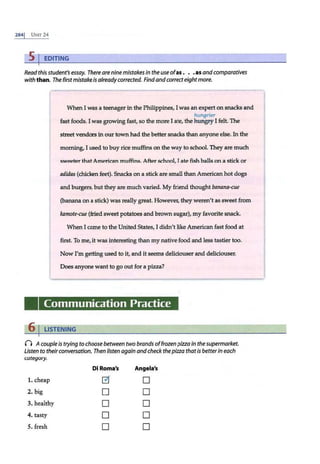 2841 UNIT 24
5 I EDITING
Read thisstudent's essay. There are nine mistakes in the use ofas. . .as andcomparatives
with than. The first mistake is alreadycorrected. Findandcorrecteightmore.
When I was a teenager in the Philippines, I was an expert on snacks and
hungrier
fast foods. I was growing fast, so the more I ate, the lttm.gryI felt. The
street vendors in our town had the better snacks than anyone else. In the
morning, I used to buy rice muffins on the way to school. They are much
sweeter that American muffins. After school, I ate fish balls on a stick or
adidas (chicken feet). Snacks on a stick are small than American hot dogs
and burgers, but they are much varied. My friend thought banana-cue
(banana on a stick) was really great. However, they weren't as sweet from
kamote-cue (fried sweet potatoes and brown sugar), my favorite snack.
When I came to the United States, I didn't like American fast food at
first. To me, it was interesting than my native food and less tastier too.
Now I'm getting used to it, and it seems deliciouser and deliciouser.
Does anyone want to go out for a pizza?
Communication Practice
6 I LISTENING
0 Acouple is trying to choose between two brands offrozen pizza in thesupermarket.
Listen to theirconversation. Then listen again andcheck thepizza thatis betterin each
category.
Di Roma's Angela's
1.cheap ~ D
2. big D D
3. healthy D D
4. tasty D D
5. fresh D D
 